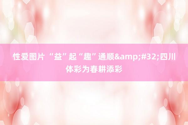 性爱图片 “益”起“趣”通顺&#32;四川体彩为春耕添彩