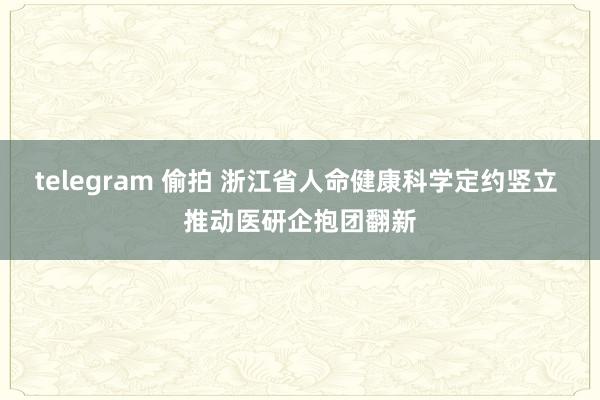 telegram 偷拍 浙江省人命健康科学定约竖立 推动医研企抱团翻新