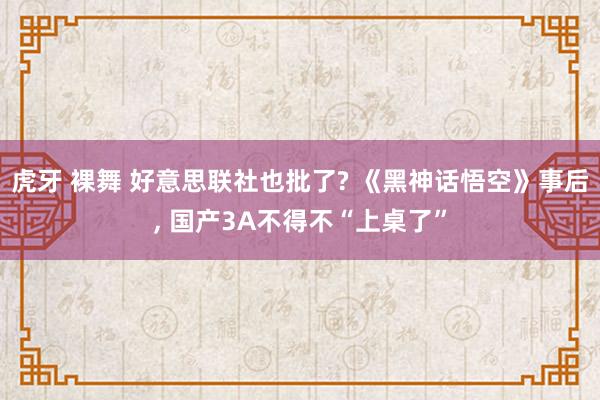 虎牙 裸舞 好意思联社也批了? 《黑神话悟空》事后， 国产3A不得不“上桌了”