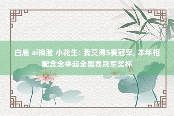 白鹿 ai换脸 小花生: 我莫得S赛冠军， 本年相配念念举起全国赛冠军奖杯