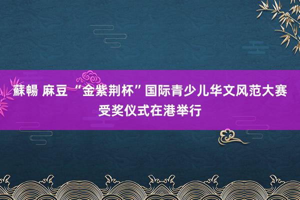 蘇暢 麻豆 “金紫荆杯”国际青少儿华文风范大赛受奖仪式在港举行