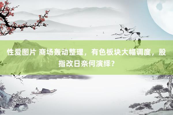 性爱图片 商场轰动整理，有色板块大幅调度，股指改日奈何演绎？