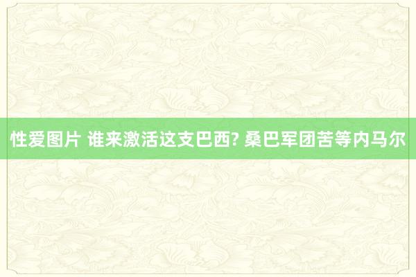 性爱图片 谁来激活这支巴西? 桑巴军团苦等内马尔
