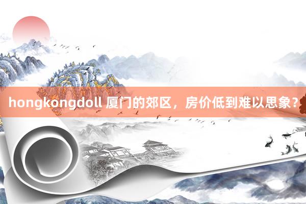 hongkongdoll 厦门的郊区,房价低到难以思象?