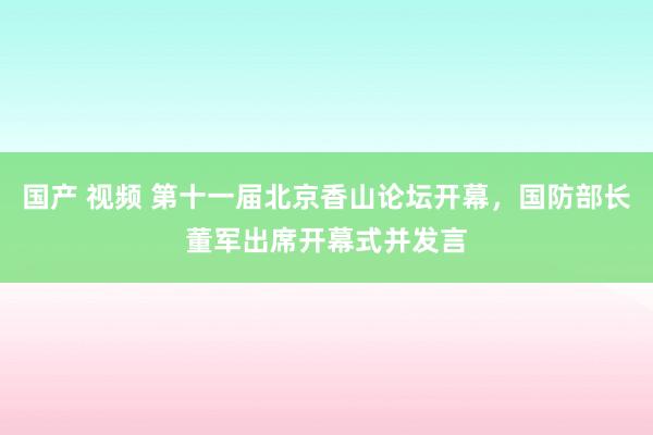 国产 视频 第十一届北京香山论坛开幕，国防部长董军出席开幕式并发言