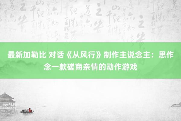 最新加勒比 对话《从风行》制作主说念主：思作念一款磋商亲情的动作游戏