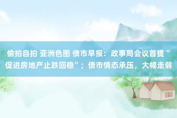 偷拍自拍 亚洲色图 债市早报：政事局会议首提“促进房地产止跌回稳”；债市情态承压，大幅走弱