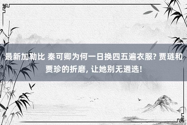 最新加勒比 秦可卿为何一日换四五遍衣服? 贾琏和贾珍的折磨， 让她别无遴选!