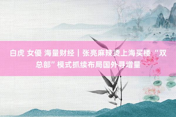 白虎 女優 海量财经|张亮麻辣烫上海买楼 “双总部”模式抓续布局国外寻增量