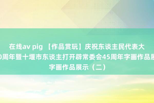 在线av pig 【作品赏玩】庆祝东谈主民代表大会缔造70周年暨十堰市东谈主打开辟常委会45周年字画作品展示（二）