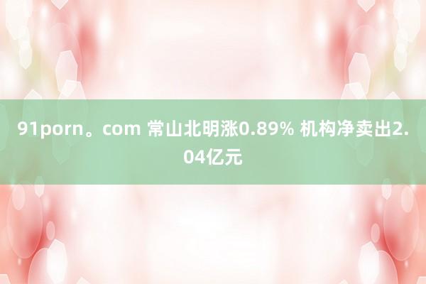 91porn。com 常山北明涨0.89% 机构净卖出2.04亿元