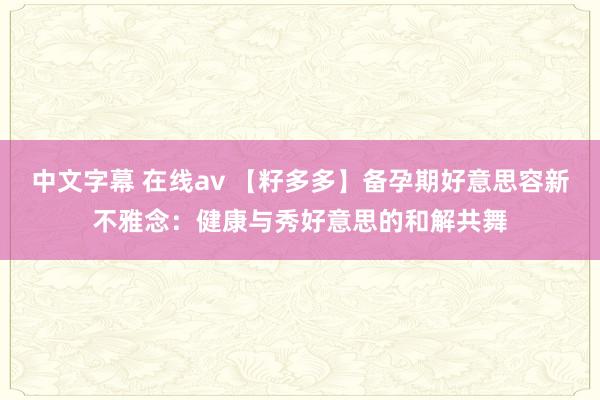 中文字幕 在线av 【籽多多】备孕期好意思容新不雅念：健康与秀好意思的和解共舞