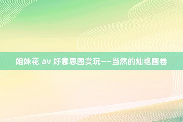 姐妹花 av 好意思图赏玩——当然的灿艳画卷