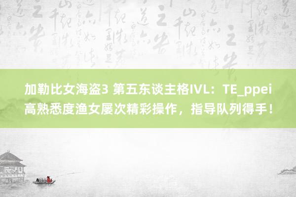 加勒比女海盗3 第五东谈主格IVL：TE_ppei高熟悉度渔女屡次精彩操作，指导队列得手！