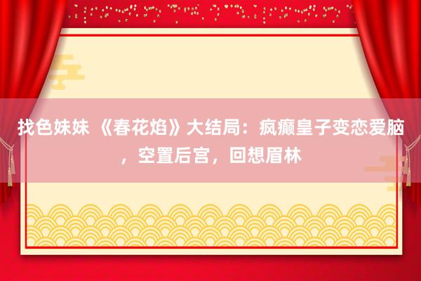 找色妹妹 《春花焰》大结局：疯癫皇子变恋爱脑，空置后宫，回想眉林
