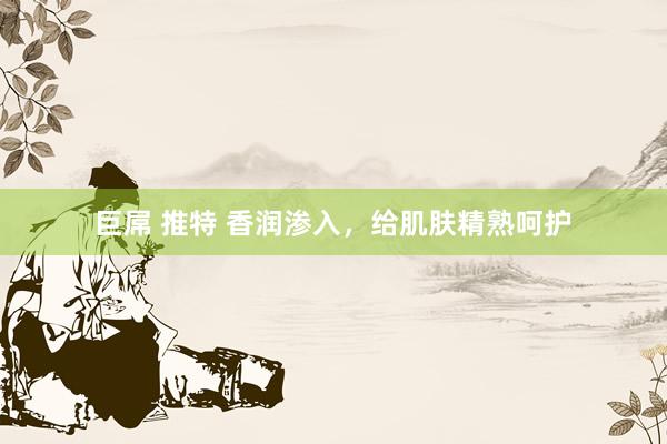 巨屌 推特 香润渗入,给肌肤精熟呵护