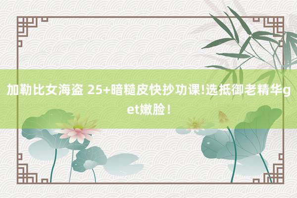 加勒比女海盗 25+暗糙皮快抄功课!选抵御老精华get嫩脸!