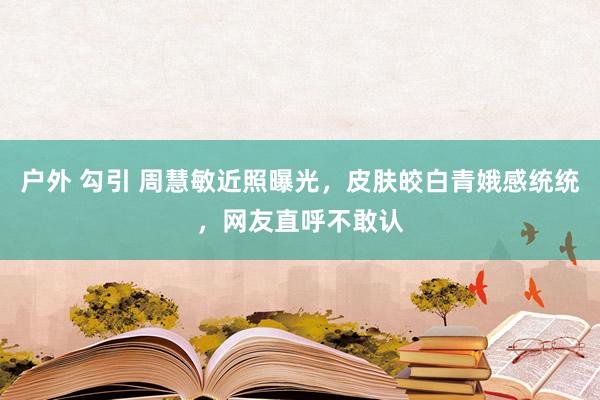 户外 勾引 周慧敏近照曝光，皮肤皎白青娥感统统，网友直呼不敢认