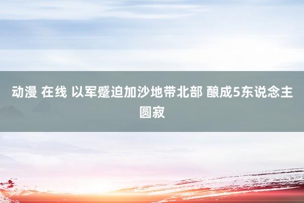动漫 在线 以军蹙迫加沙地带北部 酿成5东说念主圆寂