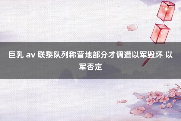 巨乳 av 联黎队列称营地部分才调遭以军毁坏 以军否定
