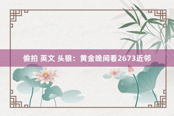 偷拍 英文 头狼：黄金晚间看2673近邻