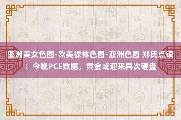 亚洲美女色图-欧美裸体色图-亚洲色图 郑氏点银：今晚PCE数据，黄金或迎来再次砸盘