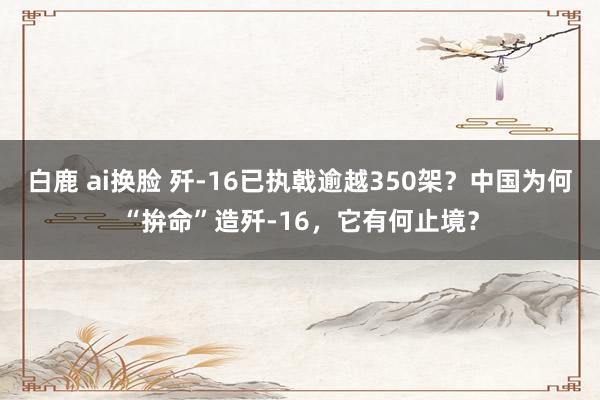 白鹿 ai换脸 歼-16已执戟逾越350架？中国为何“拚命”造歼-16，它有何止境？