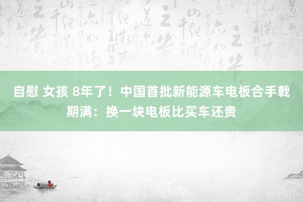 自慰 女孩 8年了！中国首批新能源车电板合手戟期满：换一块电板比买车还贵