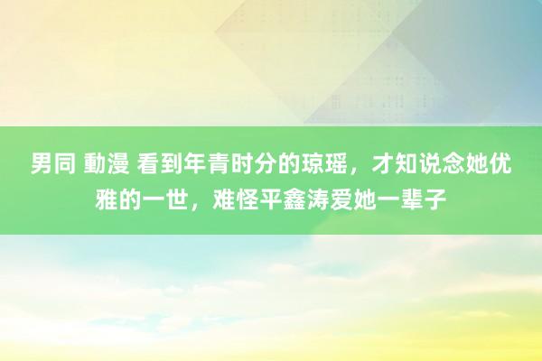 男同 動漫 看到年青时分的琼瑶，才知说念她优雅的一世，难怪平鑫涛爱她一辈子