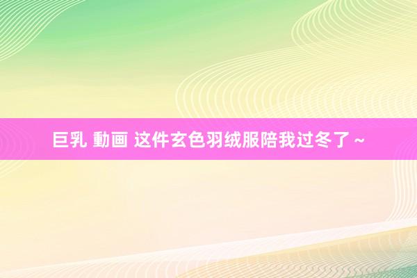 巨乳 動画 这件玄色羽绒服陪我过冬了～