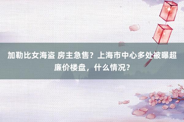 加勒比女海盗 房主急售？上海市中心多处被曝超廉价楼盘，什么情况？