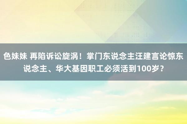 色妹妹 再陷诉讼旋涡！掌门东说念主汪建言论惊东说念主、华大基因职工必须活到100岁？