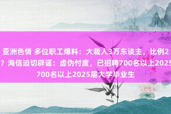 亚洲色情 多位职工爆料：大裁人3万东谈主，比例20%—30%之间？海信迫切辟谣：虚伪忖度，已招聘700名以上2025届大学毕业生