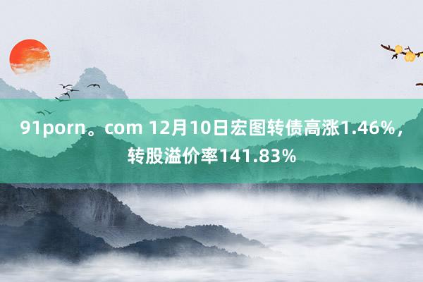 91porn。com 12月10日宏图转债高涨1.46%，转股溢价率141.83%