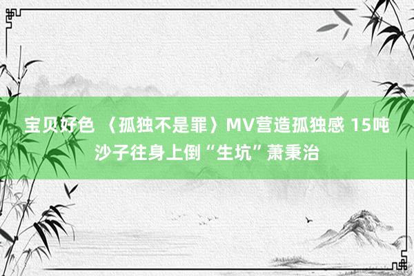 宝贝好色 〈孤独不是罪〉MV营造孤独感 15吨沙子往身上倒“生坑”萧秉治