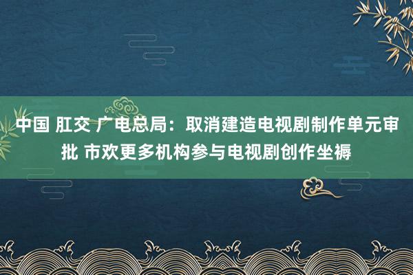 中国 肛交 广电总局：取消建造电视剧制作单元审批 市欢更多机构参与电视剧创作坐褥