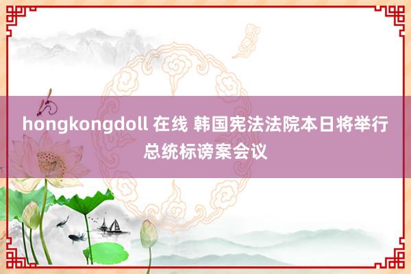 hongkongdoll 在线 韩国宪法法院本日将举行总统标谤案会议