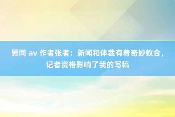 男同 av 作者张者：新闻和体裁有着奇妙蚁合，记者资格影响了我的写稿