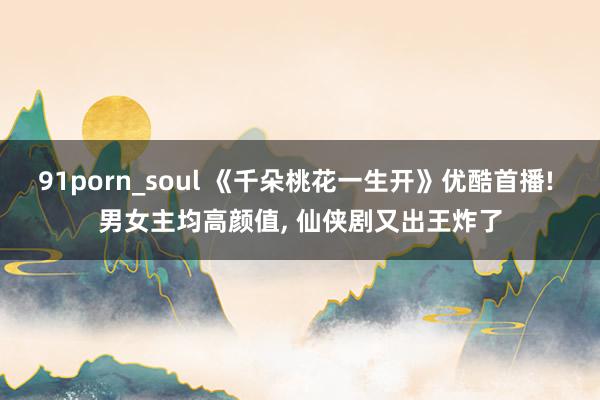 91porn_soul 《千朵桃花一生开》优酷首播! 男女主均高颜值， 仙侠剧又出王炸了