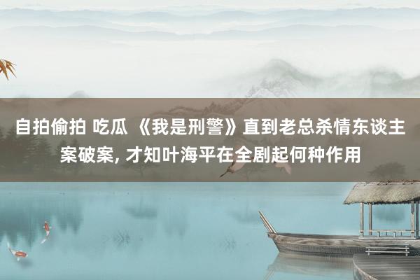 自拍偷拍 吃瓜 《我是刑警》直到老总杀情东谈主案破案， 才知叶海平在全剧起何种作用