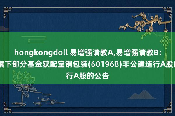 hongkongdoll 易增强请教A,易增强请教B: 对于旗下部分基金获配宝钢包装(601968)非公建造行A股的公告