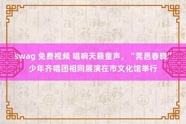 swag 免费视频 唱响天籁童声，“莞邑春晓”少年齐唱团相同展演在市文化馆举行