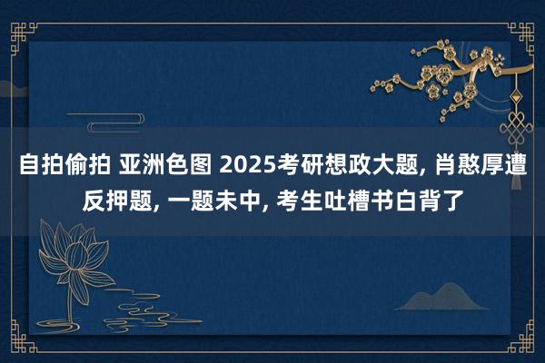 自拍偷拍 亚洲色图 2025考研想政大题， 肖憨厚遭反押题， 一题未中， 考生吐槽书白背了