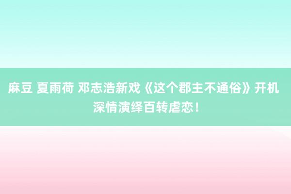 麻豆 夏雨荷 邓志浩新戏《这个郡主不通俗》开机 深情演绎百转虐恋！