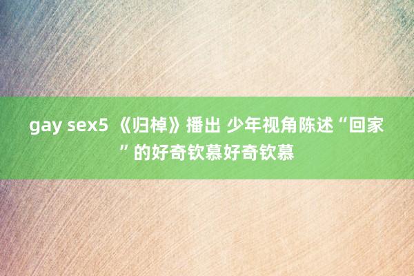 gay sex5 《归棹》播出 少年视角陈述“回家”的好奇钦慕好奇钦慕