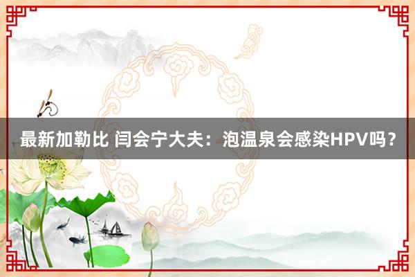 最新加勒比 闫会宁大夫：泡温泉会感染HPV吗？