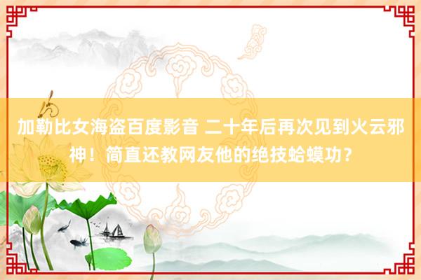 加勒比女海盗百度影音 二十年后再次见到火云邪神！简直还教网友他的绝技蛤蟆功？