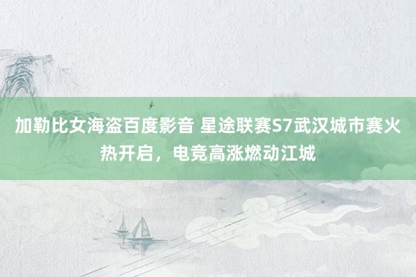 加勒比女海盗百度影音 星途联赛S7武汉城市赛火热开启，电竞高涨燃动江城