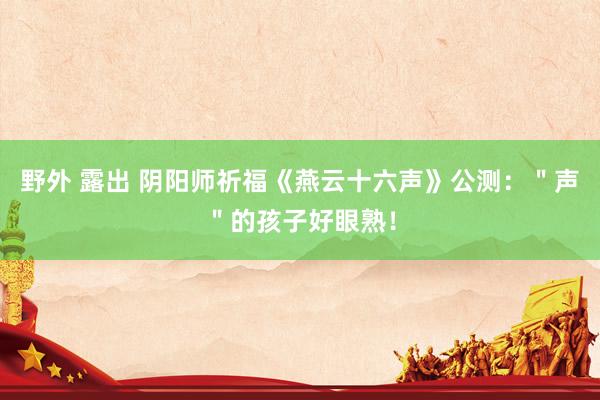 野外 露出 阴阳师祈福《燕云十六声》公测：＂声＂的孩子好眼熟！