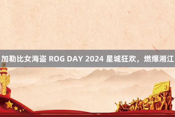 加勒比女海盗 ROG DAY 2024 星城狂欢，燃爆湘江
